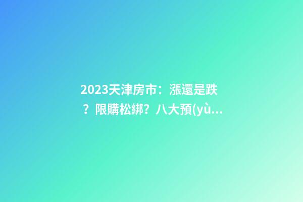 2023天津房市：漲還是跌？限購松綁？八大預(yù)測解讀！